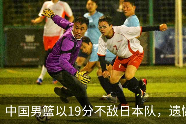 中国男篮以19分不敌日本队，遗憾告别决赛之路